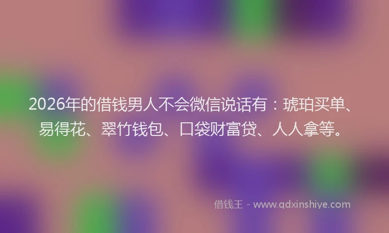 2026年的借钱男人不会微信说话有:琥珀买单、易得花、翠竹钱包、口袋财富贷、人人拿等。