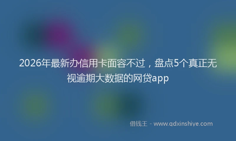 2026年最新办信用卡面容不过，盘点5个真正无视逾期大数据的网贷app