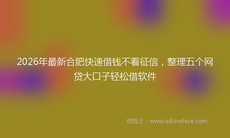 2026年最新合肥快速借钱不看征信,整理五个网贷大口子轻松借软件