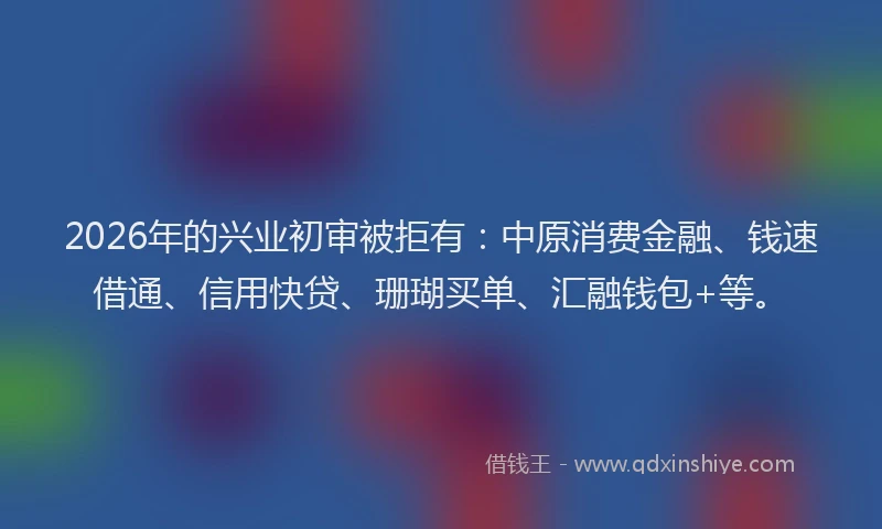 2026年的兴业初审被拒有：中原消费金融、钱速借通、信用快贷、珊瑚买单、汇融钱包+等。