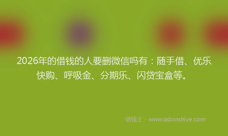 2026年的借钱的人要删微信吗有：随手借、优乐快购、呼吸金、分期乐、闪贷宝盒等。