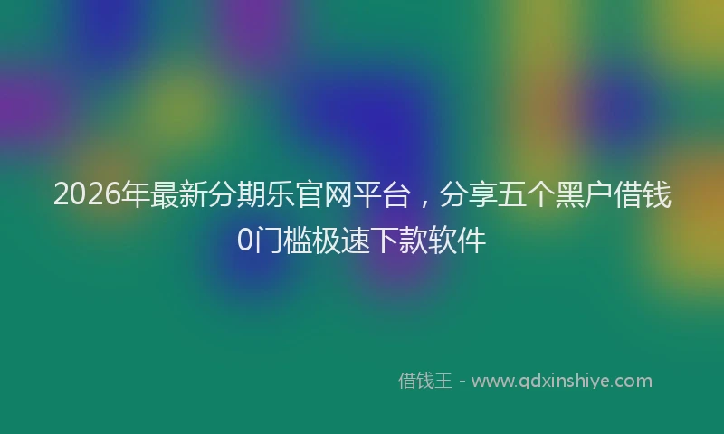 2026年最新分期乐官网平台，分享五个黑户借钱0门槛极速下款软件