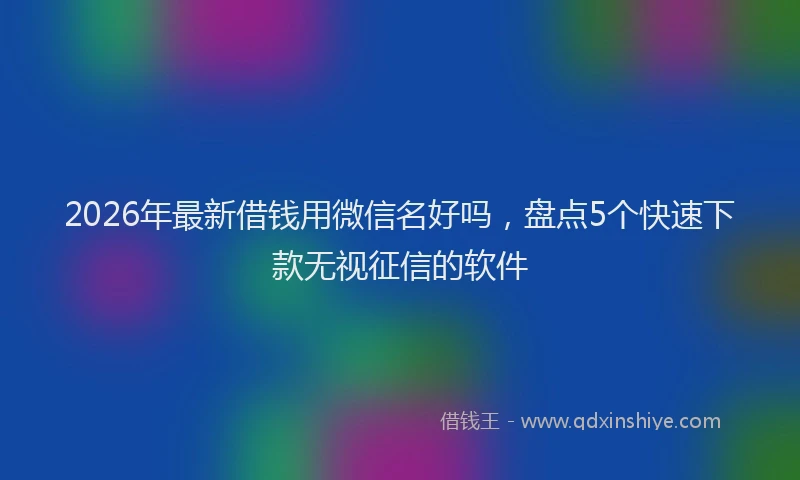 2026年最新借钱用微信名好吗,盘点5个快速下款无视征信的软件