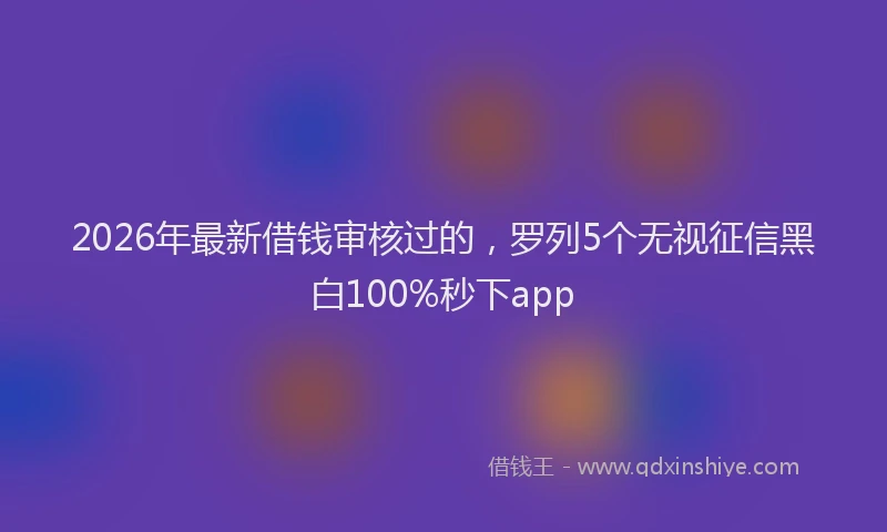 2026年最新借钱审核过的,罗列5个无视征信黑白100%秒下app
