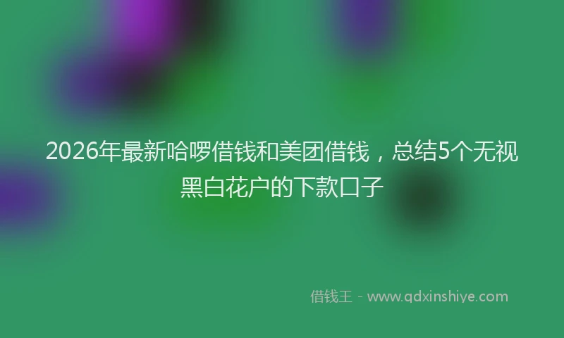 2026年最新哈啰借钱和美团借钱,总结5个无视黑白花户的下款口子