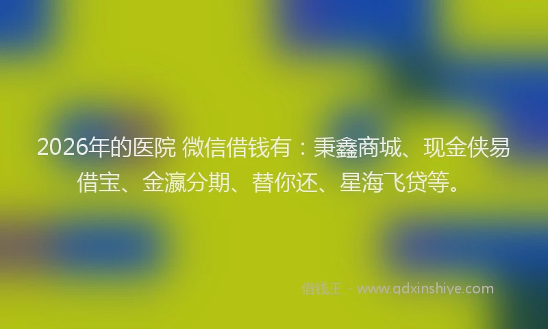 2026年的医院 微信借钱有:秉鑫商城、现金侠易借宝、金瀛分期、替你还、星海飞贷等。