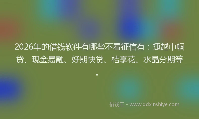 2026年的借钱软件有哪些不看征信有：捷越巾帼贷、现金易融、好期快贷、桔享花、水晶分期等。