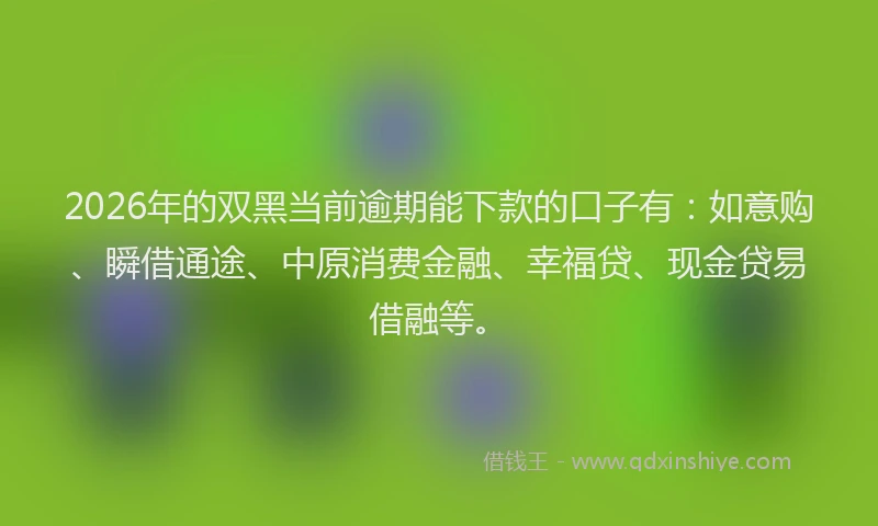 2026年的双黑当前逾期能下款的口子有：如意购、瞬借通途、中原消费金融、幸福贷、现金贷易借融等。