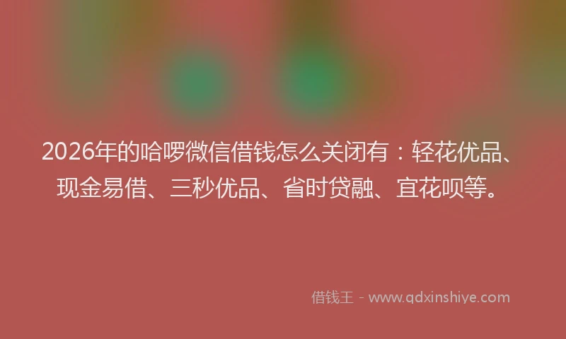 2026年的哈啰微信借钱怎么关闭有:轻花优品、现金易借、三秒优品、省时贷融、宜花呗等。