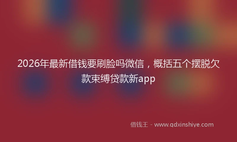 2026年最新借钱要刷脸吗微信，概括五个摆脱欠款束缚贷款新app