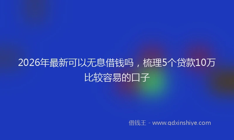 2026年最新可以无息借钱吗，梳理5个贷款10万比较容易的口子