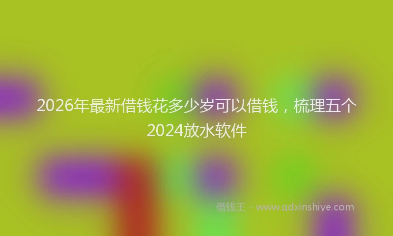 2026年最新借钱花多少岁可以借钱，梳理五个2024放水软件
