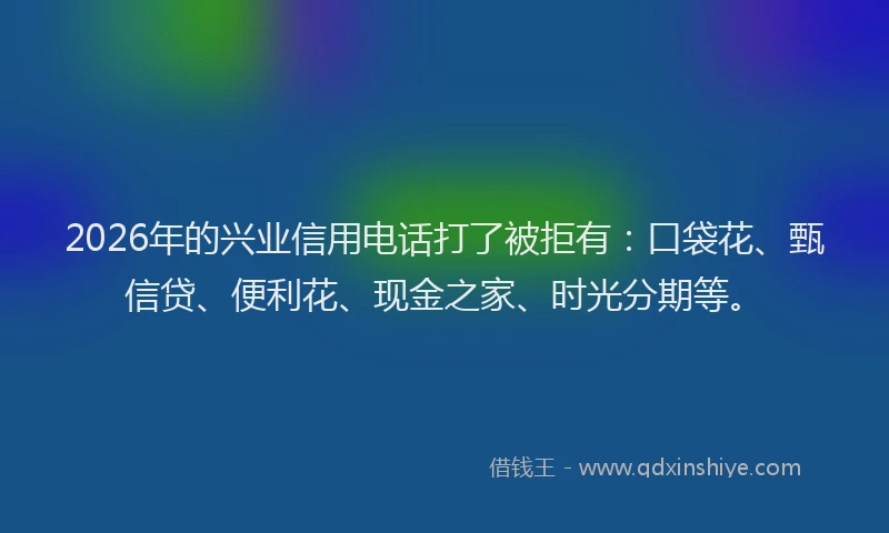 2026年的兴业信用电话打了被拒有：口袋花、甄信贷、便利花、现金之家、时光分期等。