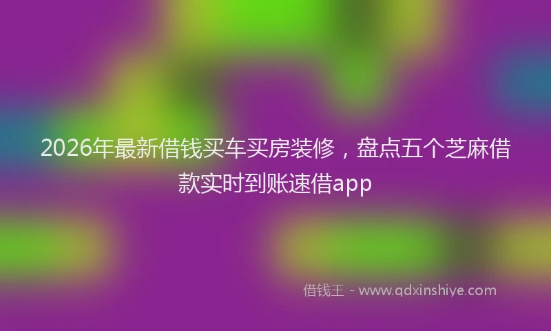 2026年最新借钱买车买房装修，盘点五个芝麻借款实时到账速借app