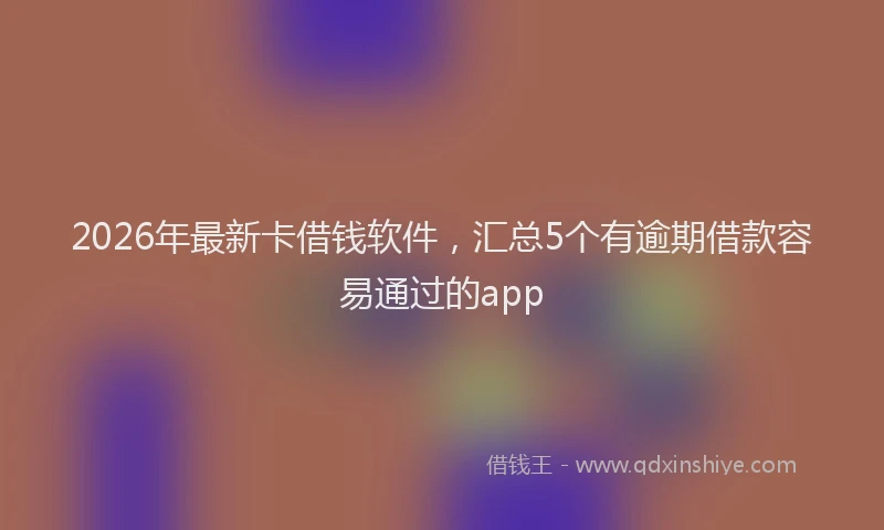2026年最新卡借钱软件，汇总5个有逾期借款容易通过的app