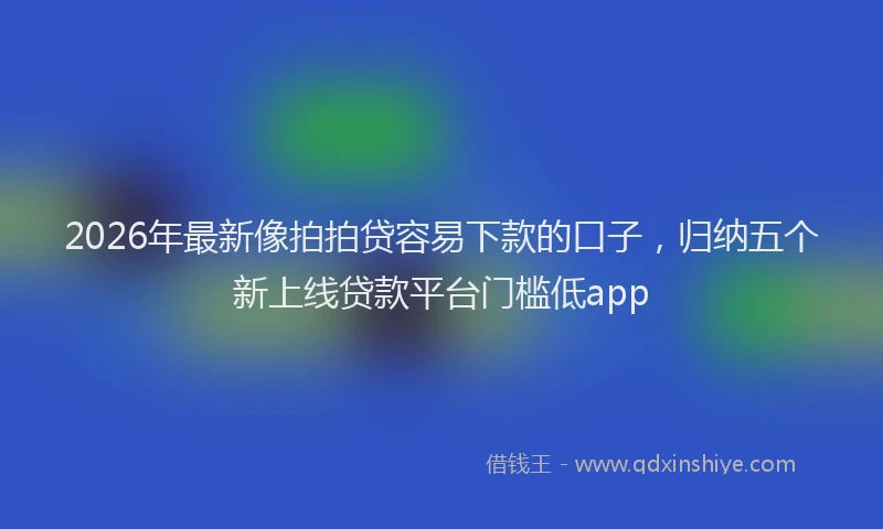 2026年最新像拍拍贷容易下款的口子，归纳五个新上线贷款平台门槛低app