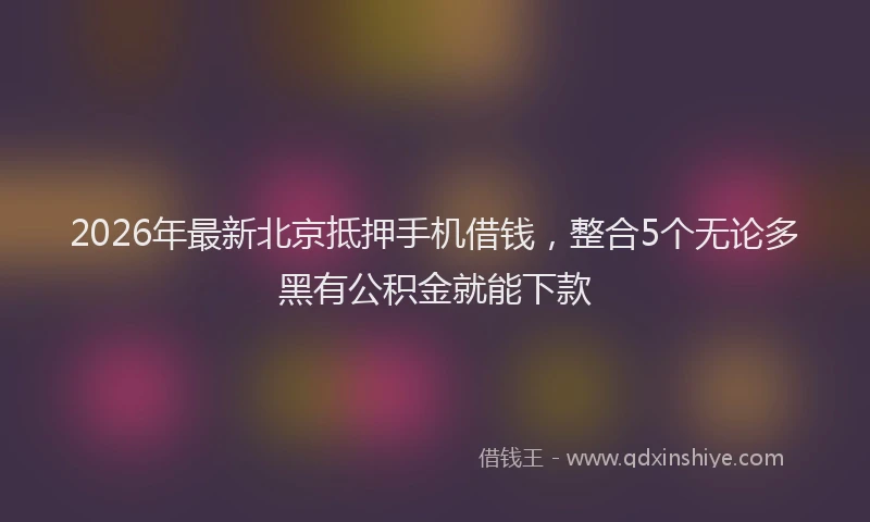 2026年最新北京抵押手机借钱，整合5个无论多黑有公积金就能下款