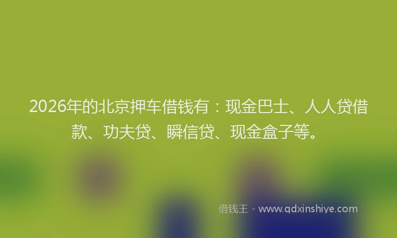 2026年的北京押车借钱有：现金巴士、人人贷借款、功夫贷、瞬信贷、现金盒子等。
