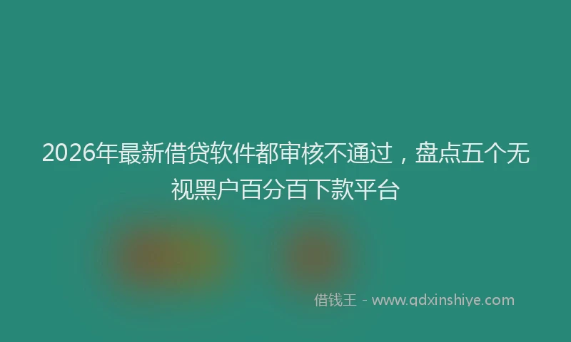 2026年最新借贷软件都审核不通过，盘点五个无视黑户百分百下款平台