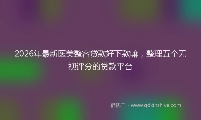 2026年最新医美整容贷款好下款嘛，整理五个无视评分的贷款平台