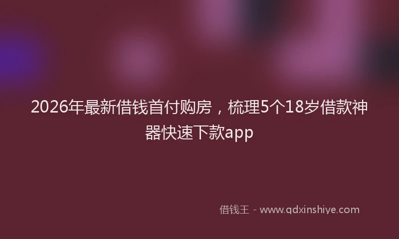 2026年最新借钱首付购房，梳理5个18岁借款神器快速下款app