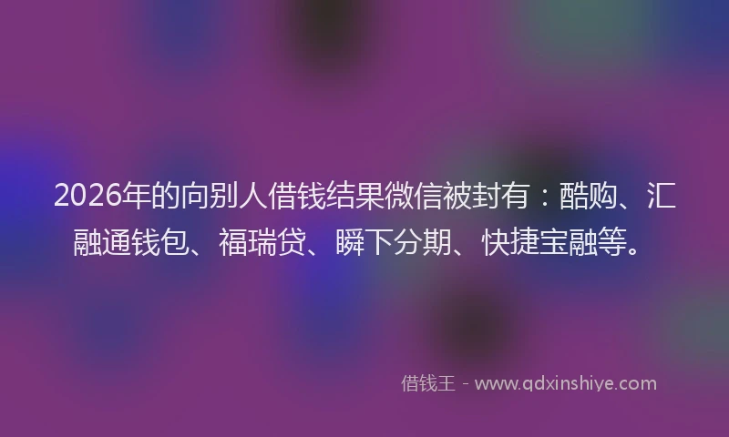 2026年的向别人借钱结果微信被封有：酷购、汇融通钱包、福瑞贷、瞬下分期、快捷宝融等。