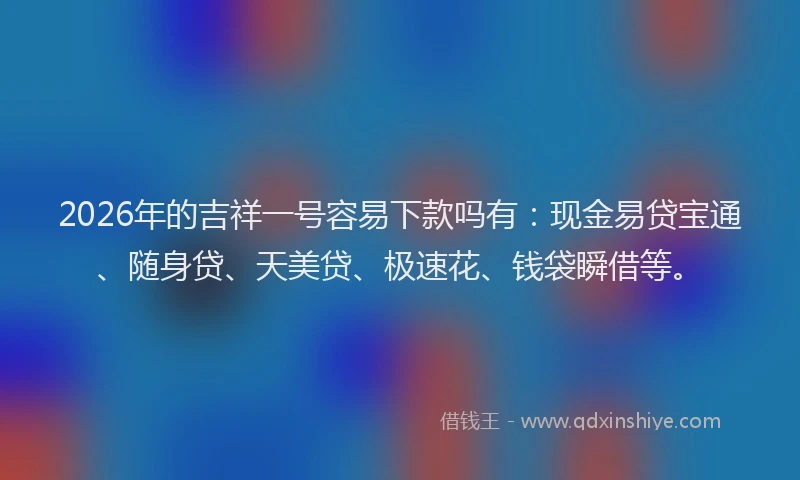 2026年的吉祥一号容易下款吗有：现金易贷宝通、随身贷、天美贷、极速花、钱袋瞬借等。