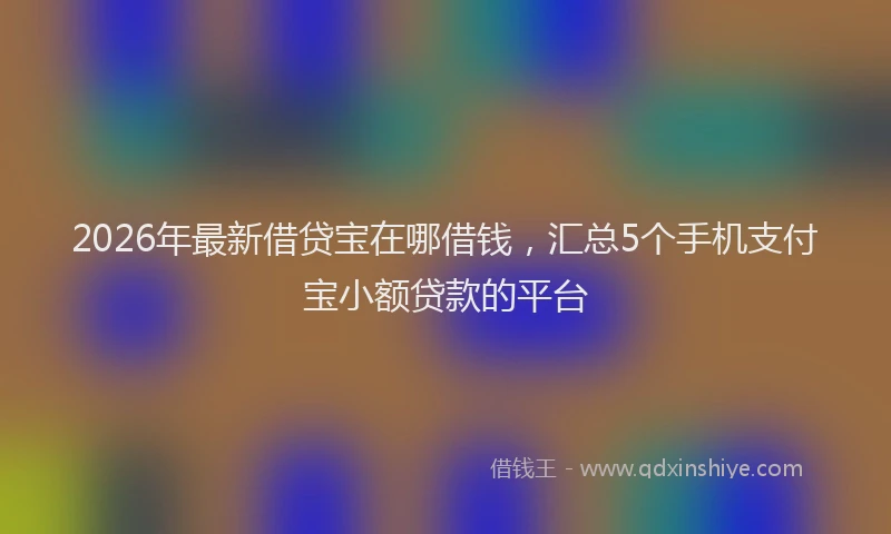2026年最新借贷宝在哪借钱，汇总5个手机支付宝小额贷款的平台