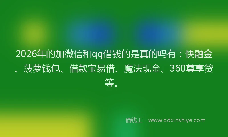 2026年的加微信和qq借钱的是真的吗有：快融金、菠萝钱包、借款宝易借、魔法现金、360尊享贷等。