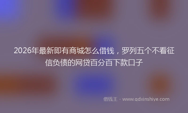 2026年最新即有商城怎么借钱,罗列五个不看征信负债的网贷百分百下款口子