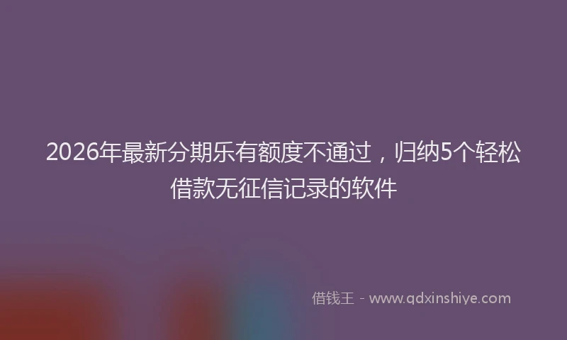 2026年最新分期乐有额度不通过，归纳5个轻松借款无征信记录的软件