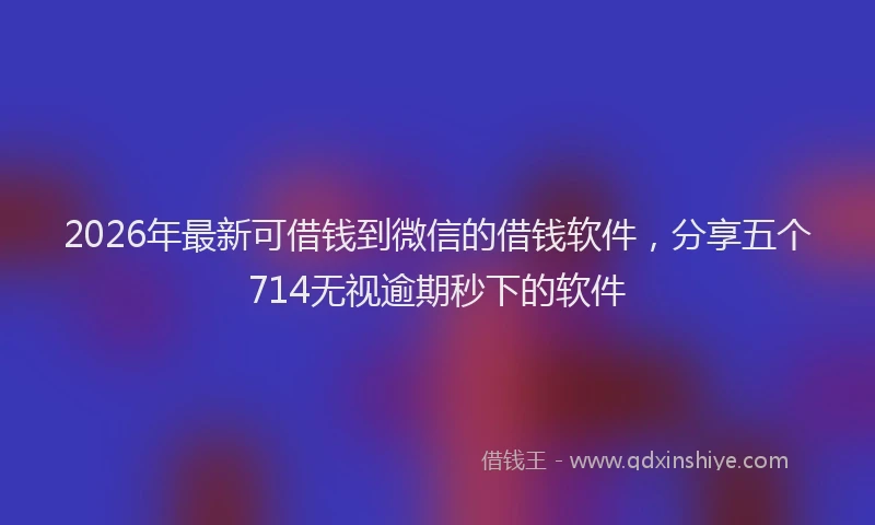 2026年最新可借钱到微信的借钱软件，分享五个714无视逾期秒下的软件