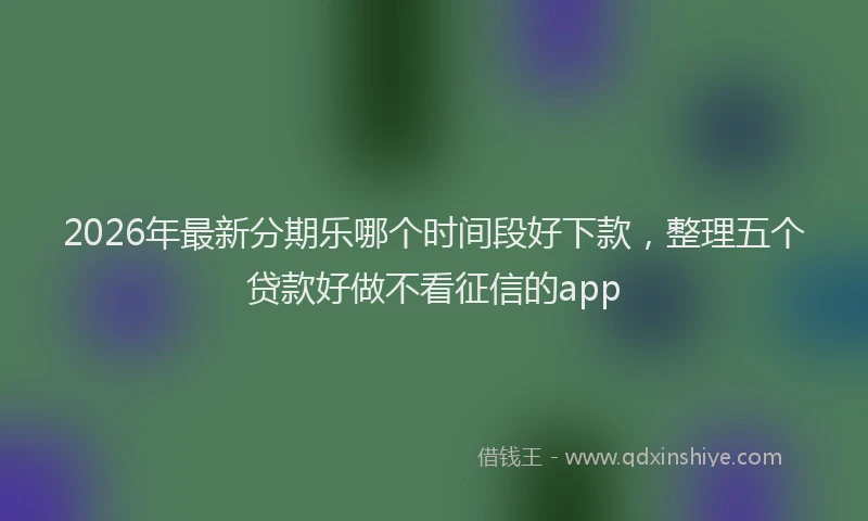 2026年最新分期乐哪个时间段好下款，整理五个贷款好做不看征信的app