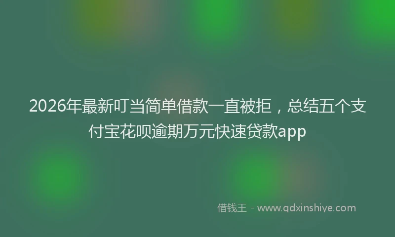 2026年最新叮当简单借款一直被拒，总结五个支付宝花呗逾期万元快速贷款app