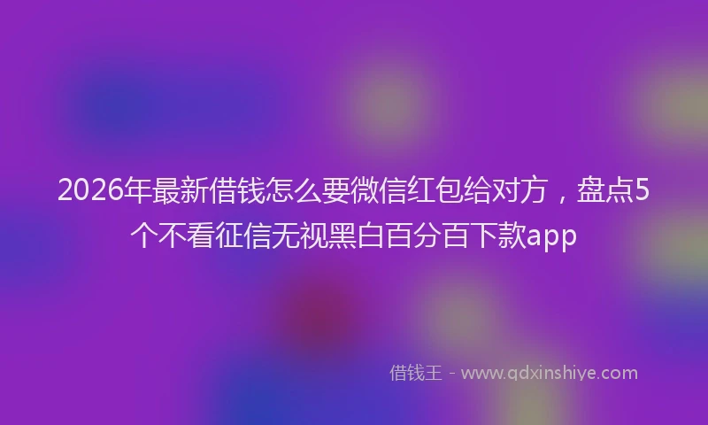 2026年最新借钱怎么要微信红包给对方，盘点5个不看征信无视黑白百分百下款app