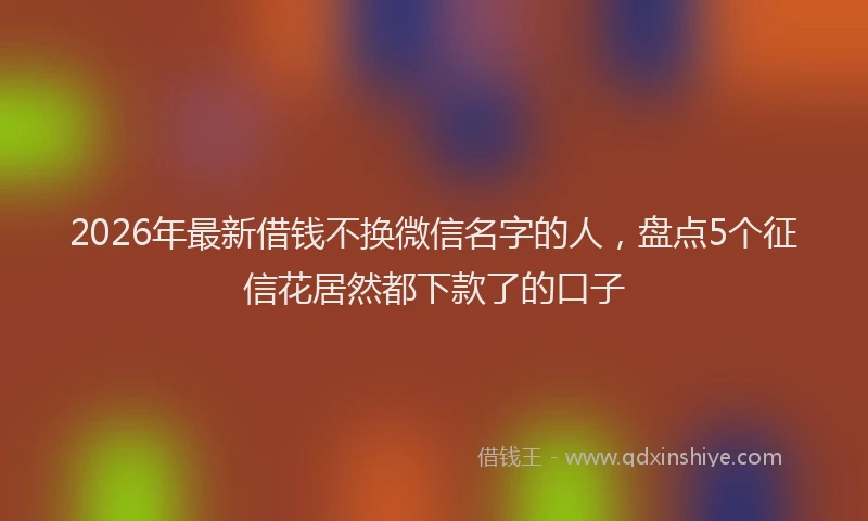 2026年最新借钱不换微信名字的人，盘点5个征信花居然都下款了的口子