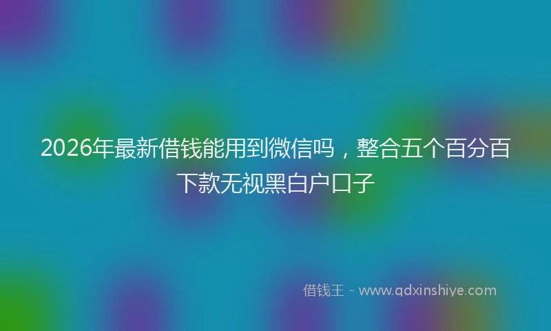 2026年最新借钱能用到微信吗，整合五个百分百下款无视黑白户口子