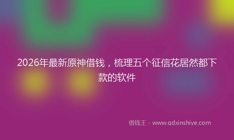 2026年最新原神借钱，梳理五个征信花居然都下款的软件