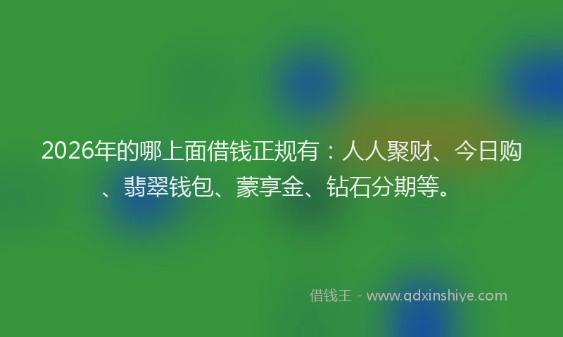 2026年的哪上面借钱正规有：人人聚财、今日购、翡翠钱包、蒙享金、钻石分期等。