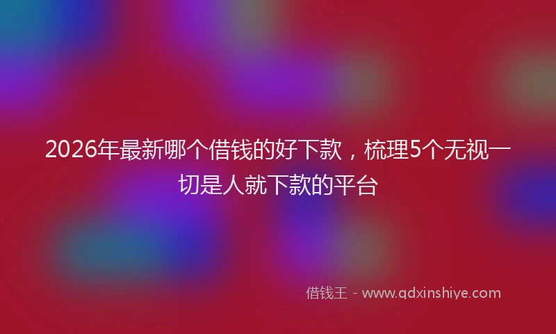 2026年最新哪个借钱的好下款，梳理5个无视一切是人就下款的平台