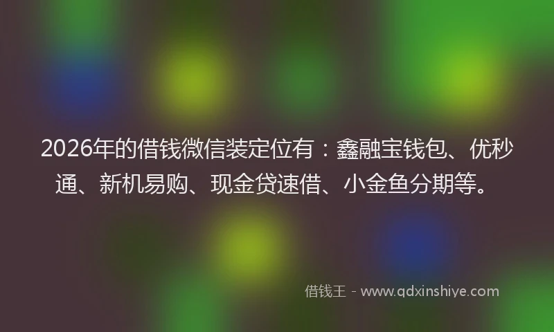 2026年的借钱微信装定位有：鑫融宝钱包、优秒通、新机易购、现金贷速借、小金鱼分期等。