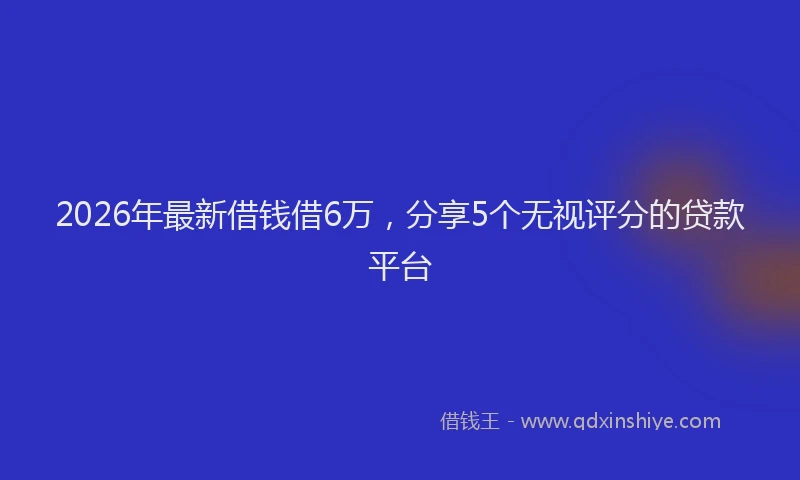 2026年最新借钱借6万，分享5个无视评分的贷款平台