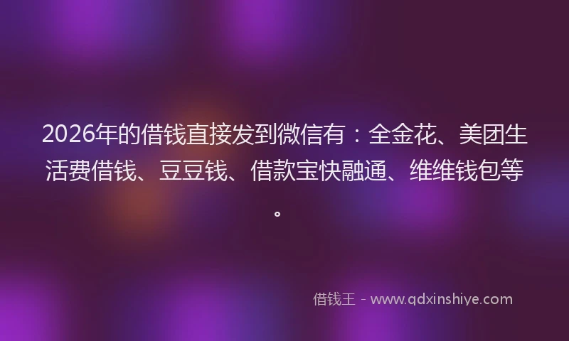 2026年的借钱直接发到微信有：全金花、美团生活费借钱、豆豆钱、借款宝快融通、维维钱包等。