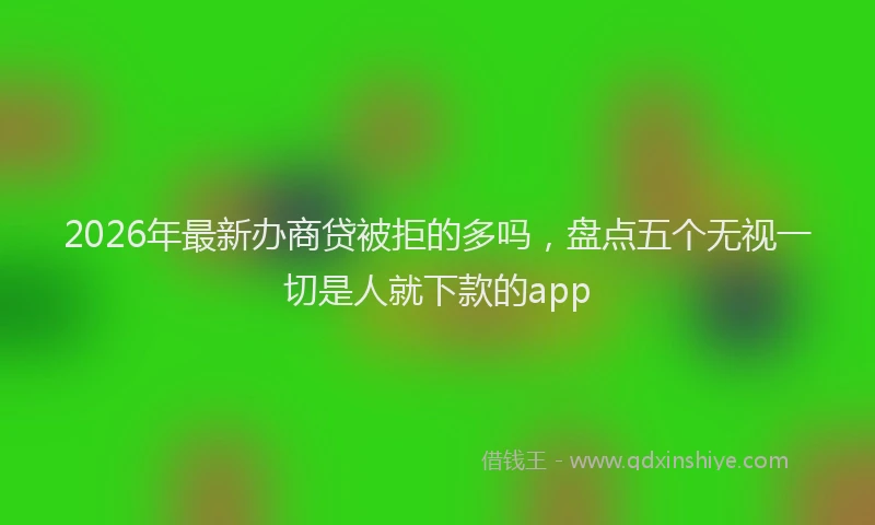 2026年最新办商贷被拒的多吗，盘点五个无视一切是人就下款的app