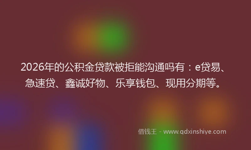 2026年的公积金贷款被拒能沟通吗有：e贷易、急速贷、鑫诚好物、乐享钱包、现用分期等。