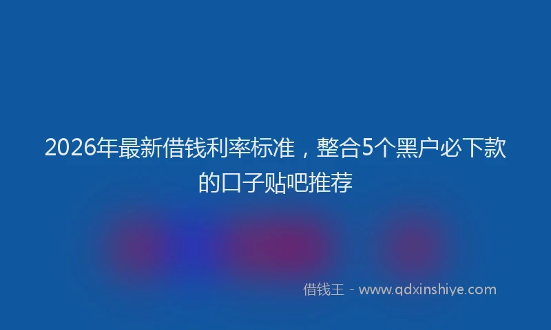 2026年最新借钱利率标准,整合5个黑户必下款的口子贴吧推荐