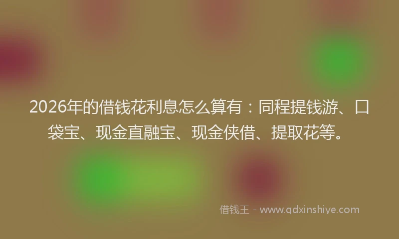 2026年的借钱花利息怎么算有：同程提钱游、口袋宝、现金直融宝、现金侠借、提取花等。