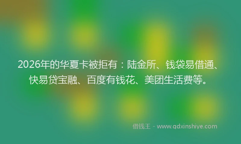 2026年的华夏卡被拒有：陆金所、钱袋易借通、快易贷宝融、百度有钱花、美团生活费等。