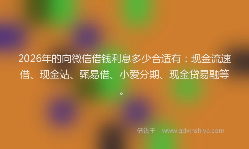 2026年的向微信借钱利息多少合适有：现金流速借、现金站、甄易借、小爱分期、现金贷易融等。