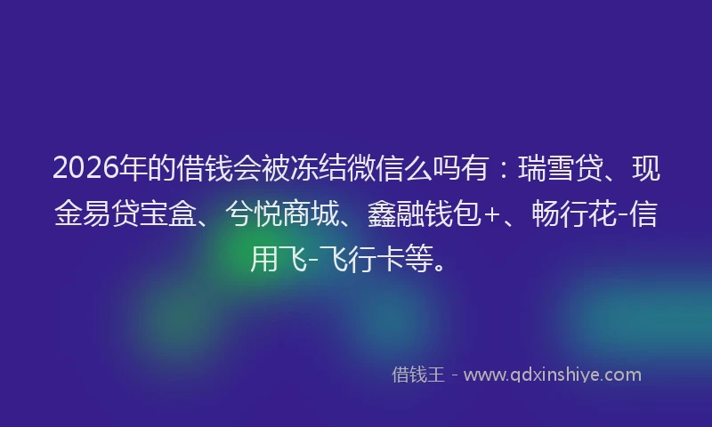 2026年的借钱会被冻结微信么吗有:瑞雪贷、现金易贷宝盒、兮悦商城、鑫融钱包+、畅行花-信用飞-飞行卡等。